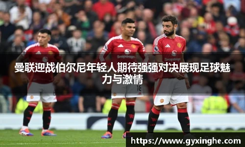 曼联迎战伯尔尼年轻人期待强强对决展现足球魅力与激情